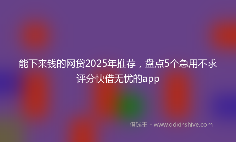 能下来钱的网贷2025年推荐，盘点5个急用不求评分快借无忧的app