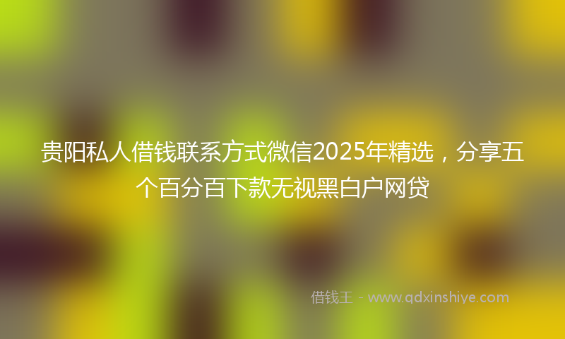 贵阳私人借钱联系方式微信2025年精选，分享五个百分百下款无视黑白户网贷