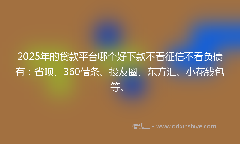 2025年的贷款平台哪个好下款不看征信不看负债有：省呗、360借条、投友圈、东方汇、小花钱包等。