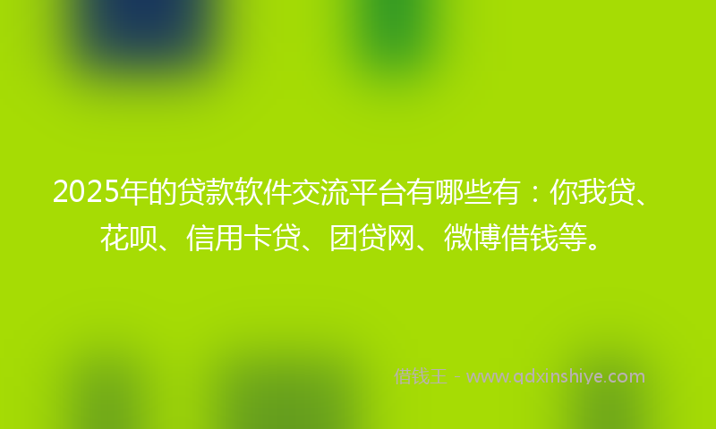 2025年的贷款软件交流平台有哪些有：你我贷、花呗、信用卡贷、团贷网、微博借钱等。
