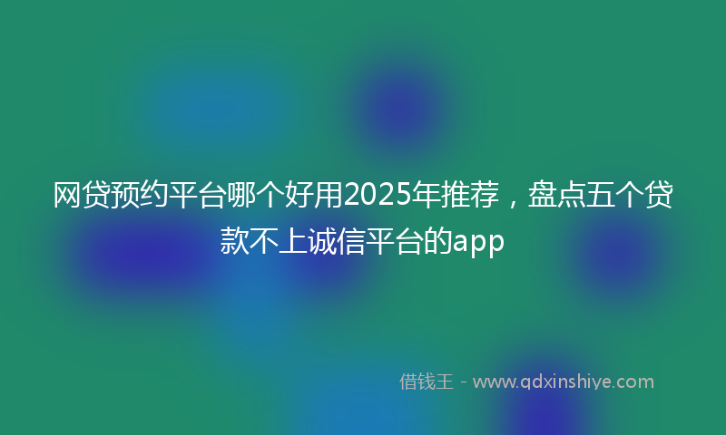 网贷预约平台哪个好用2025年推荐，盘点五个贷款不上诚信平台的app