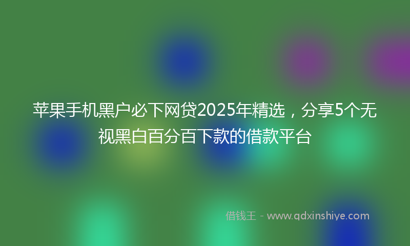 苹果手机黑户必下网贷2025年精选，分享5个无视黑白百分百下款的借款平台