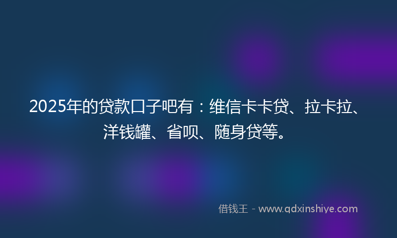 2025年的贷款口子吧有：维信卡卡贷、拉卡拉、洋钱罐、省呗、随身贷等。