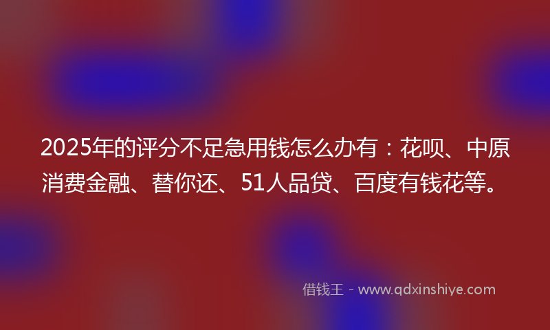 2025年的评分不足急用钱怎么办有：花呗、中原消费金融、替你还、51人品贷、百度有钱花等。