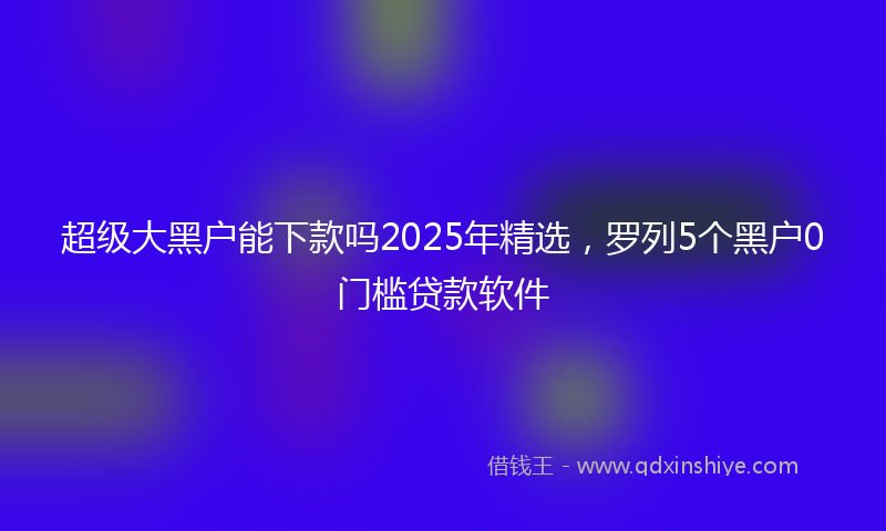 超级大黑户能下款吗2025年精选，罗列5个黑户0门槛贷款软件