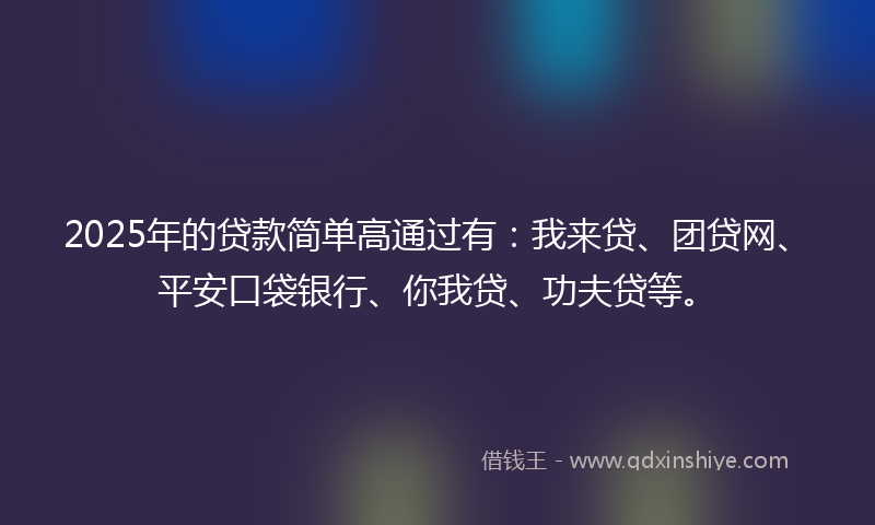 2025年的贷款简单高通过有：我来贷、团贷网、平安口袋银行、你我贷、功夫贷等。