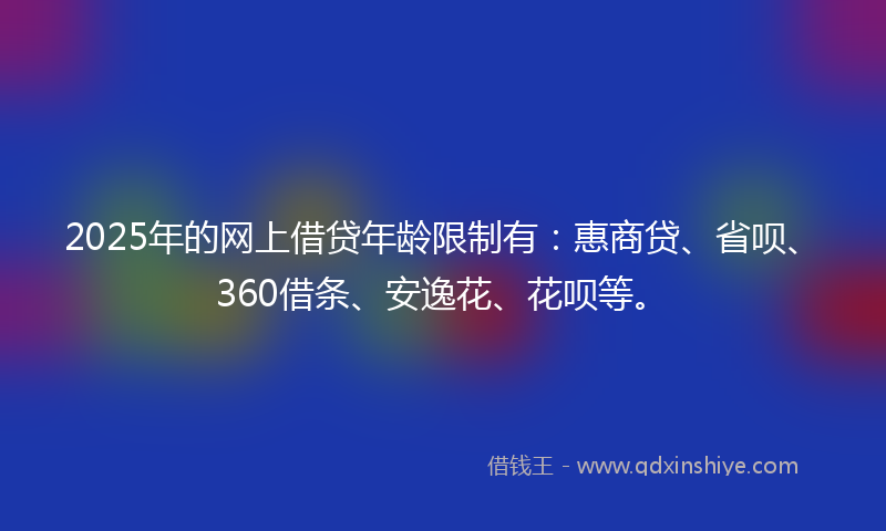 2025年的网上借贷年龄限制有：惠商贷、省呗、360借条、安逸花、花呗等。