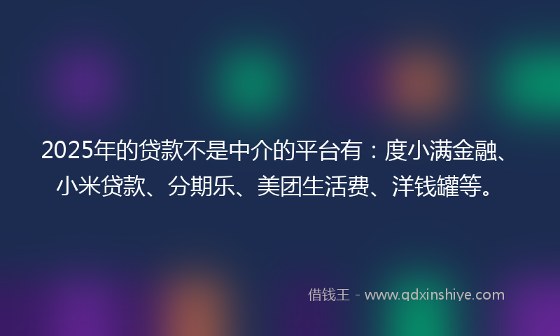 2025年的贷款不是中介的平台有：度小满金融、小米贷款、分期乐、美团生活费、洋钱罐等。