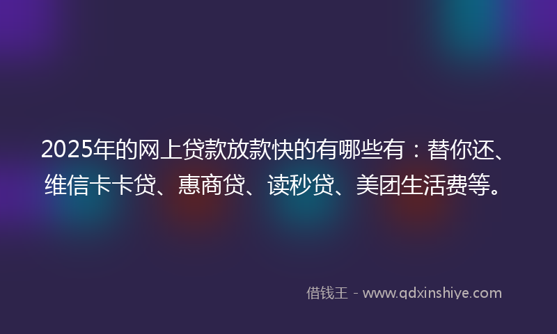 2025年的网上贷款放款快的有哪些有：替你还、维信卡卡贷、惠商贷、读秒贷、美团生活费等。