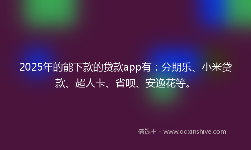 2025年的能下款的贷款app有：分期乐、小米贷款、超人卡、省呗、安逸花等。