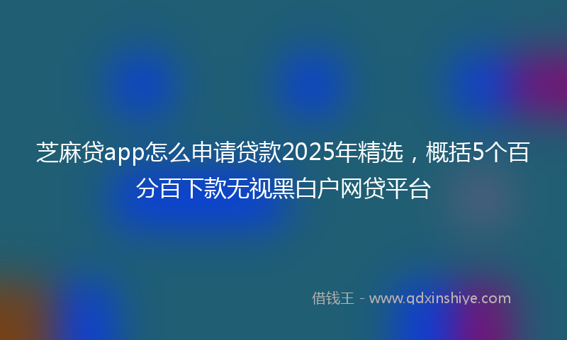 芝麻贷app怎么申请贷款2025年精选，概括5个百分百下款无视黑白户网贷平台