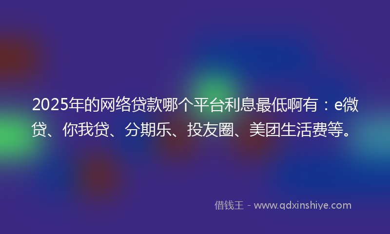 2025年的网络贷款哪个平台利息最低啊有：e微贷、你我贷、分期乐、投友圈、美团生活费等。