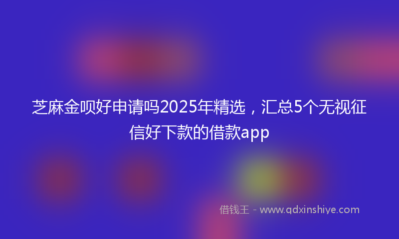 芝麻金呗好申请吗2025年精选，汇总5个无视征信好下款的借款app