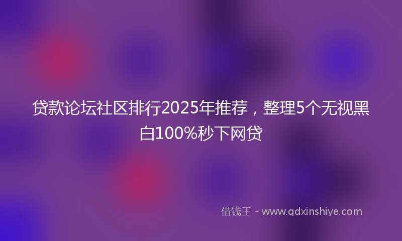 贷款论坛社区排行2025年推荐，整理5个无视黑白100%秒下网贷