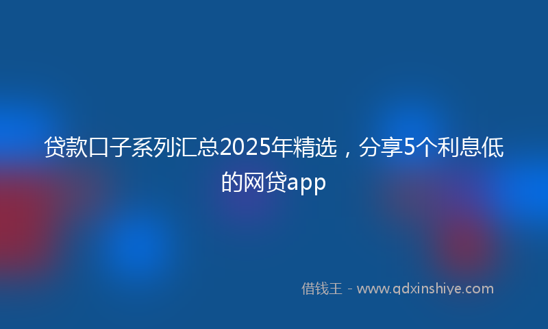 贷款口子系列汇总2025年精选，分享5个利息低的网贷app