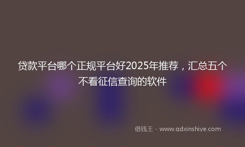 贷款平台哪个正规平台好2025年推荐，汇总五个不看征信查询的软件