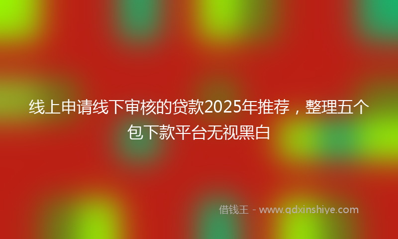 线上申请线下审核的贷款2025年推荐，整理五个包下款平台无视黑白