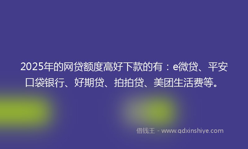 2025年的网贷额度高好下款的有：e微贷、平安口袋银行、好期贷、拍拍贷、美团生活费等。