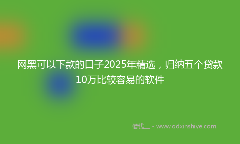 网黑可以下款的口子2025年精选，归纳五个贷款10万比较容易的软件