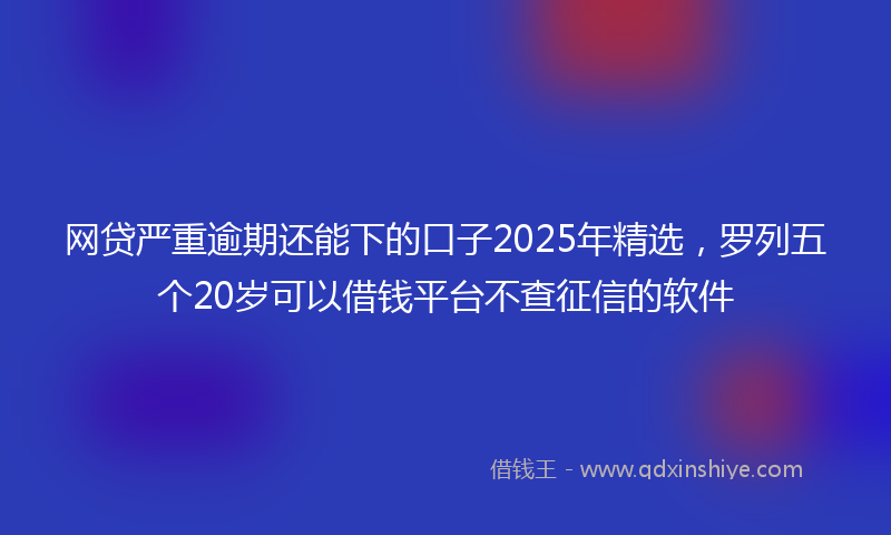 网贷严重逾期还能下的口子2025年精选，罗列五个20岁可以借钱平台不查征信的软件