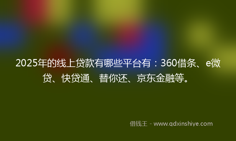 2025年的线上贷款有哪些平台有：360借条、e微贷、快贷通、替你还、京东金融等。