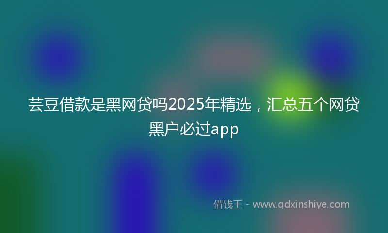 芸豆借款是黑网贷吗2025年精选，汇总五个网贷黑户必过app