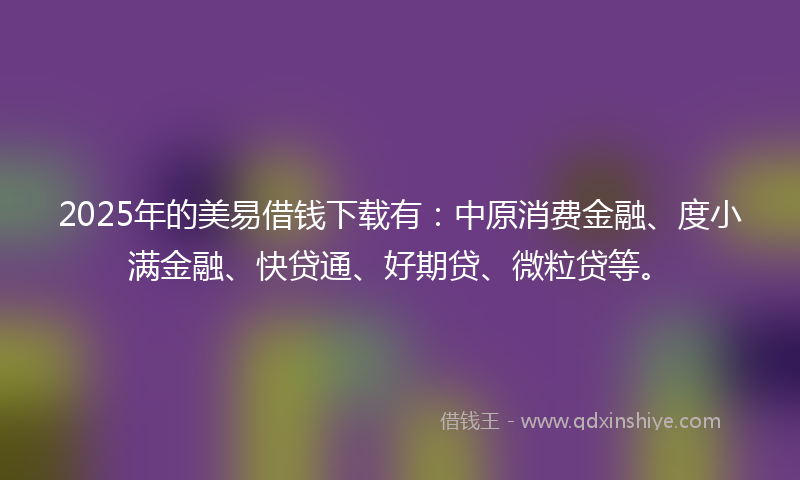 2025年的美易借钱下载有：中原消费金融、度小满金融、快贷通、好期贷、微粒贷等。