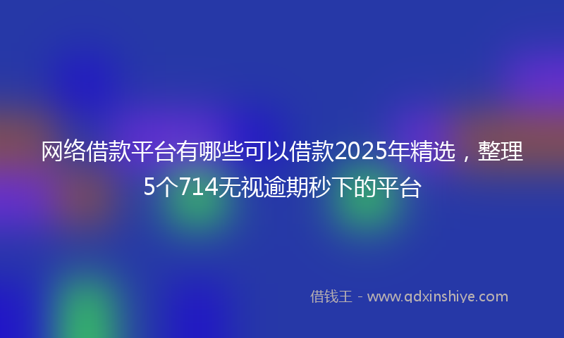 网络借款平台有哪些可以借款2025年精选，整理5个714无视逾期秒下的平台