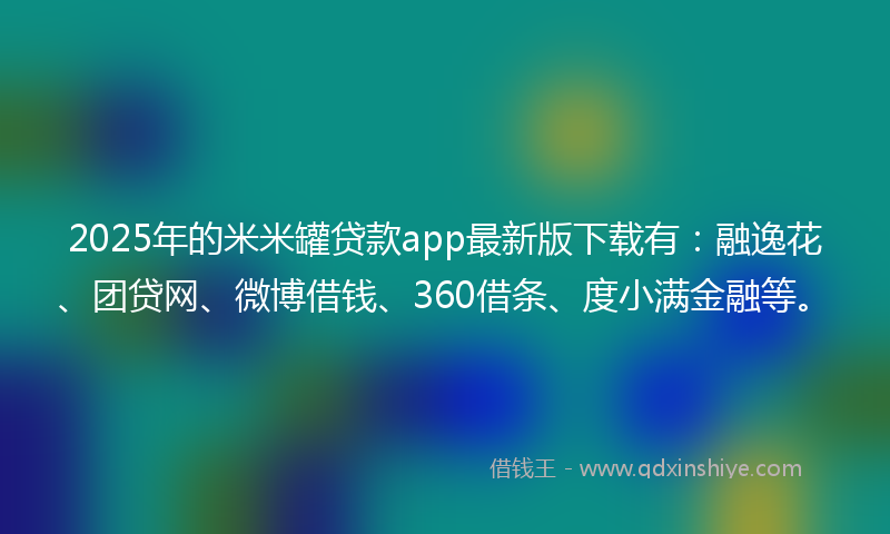 2025年的米米罐贷款app最新版下载有：融逸花、团贷网、微博借钱、360借条、度小满金融等。