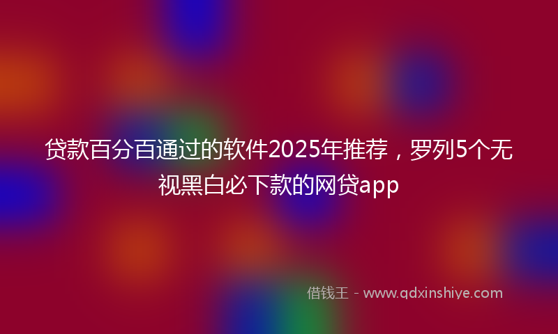 贷款百分百通过的软件2025年推荐，罗列5个无视黑白必下款的网贷app