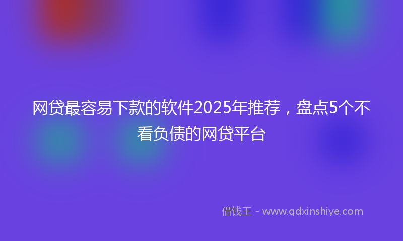 网贷最容易下款的软件2025年推荐，盘点5个不看负债的网贷平台