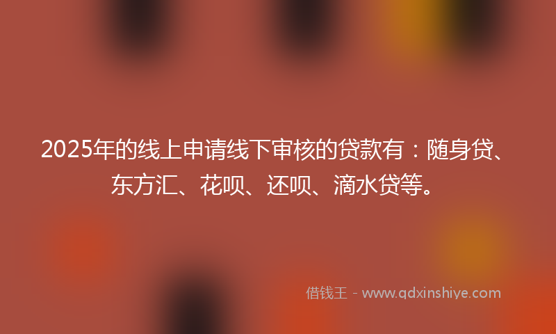 2025年的线上申请线下审核的贷款有：随身贷、东方汇、花呗、还呗、滴水贷等。