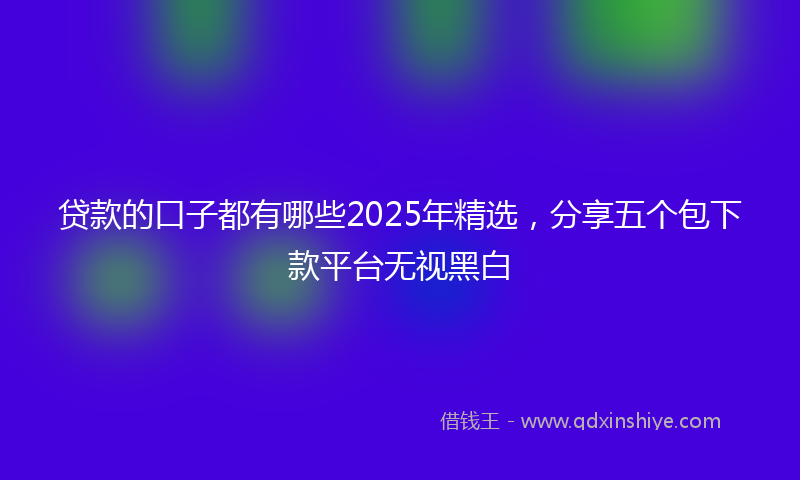 贷款的口子都有哪些2025年精选，分享五个包下款平台无视黑白