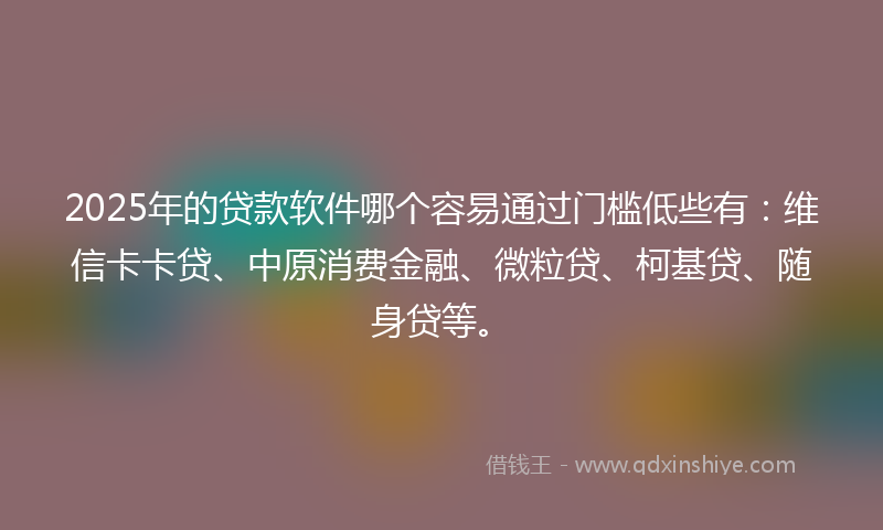 2025年的贷款软件哪个容易通过门槛低些有：维信卡卡贷、中原消费金融、微粒贷、柯基贷、随身贷等。