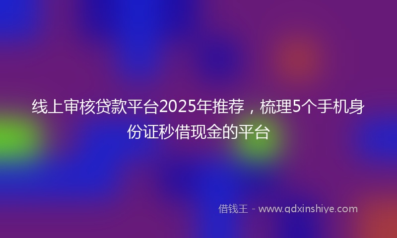 线上审核贷款平台2025年推荐，梳理5个手机身份证秒借现金的平台