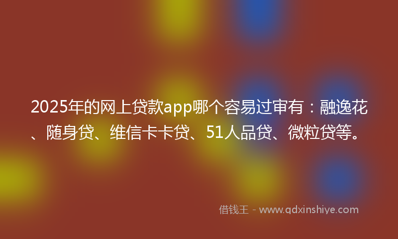 2025年的网上贷款app哪个容易过审有：融逸花、随身贷、维信卡卡贷、51人品贷、微粒贷等。