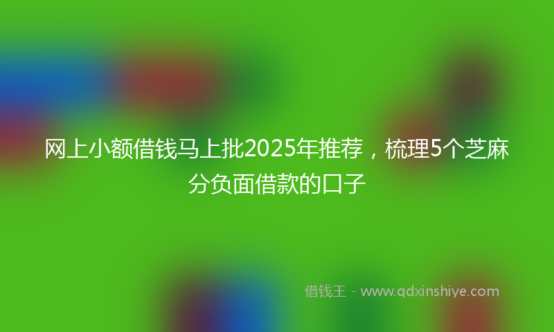 网上小额借钱马上批2025年推荐，梳理5个芝麻分负面借款的口子