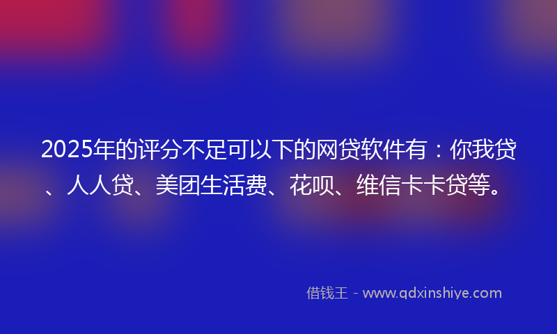 2025年的评分不足可以下的网贷软件有：你我贷、人人贷、美团生活费、花呗、维信卡卡贷等。