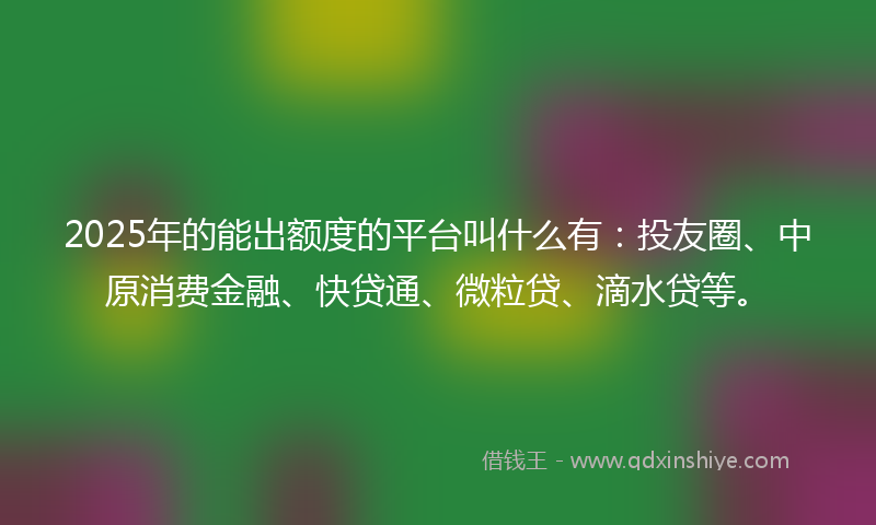 2025年的能出额度的平台叫什么有：投友圈、中原消费金融、快贷通、微粒贷、滴水贷等。