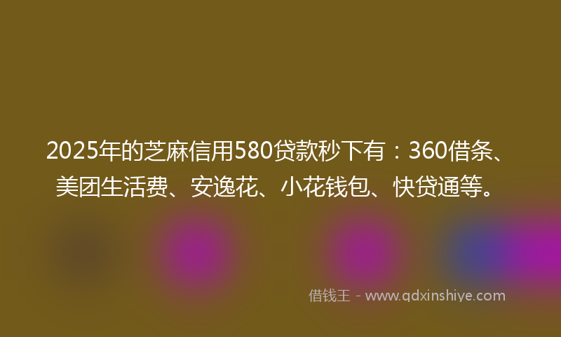 2025年的芝麻信用580贷款秒下有：360借条、美团生活费、安逸花、小花钱包、快贷通等。