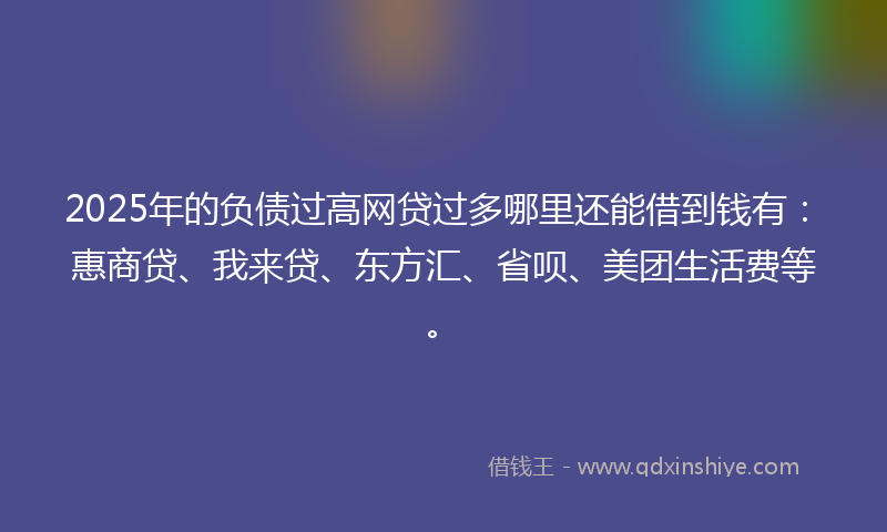 2025年的负债过高网贷过多哪里还能借到钱有：惠商贷、我来贷、东方汇、省呗、美团生活费等。