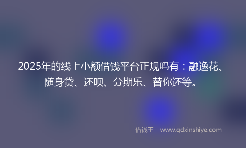 2025年的线上小额借钱平台正规吗有：融逸花、随身贷、还呗、分期乐、替你还等。