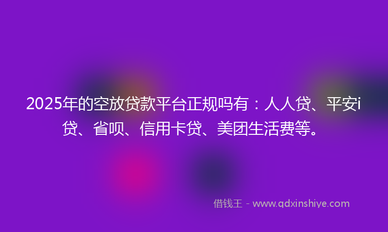 2025年的空放贷款平台正规吗有：人人贷、平安i贷、省呗、信用卡贷、美团生活费等。