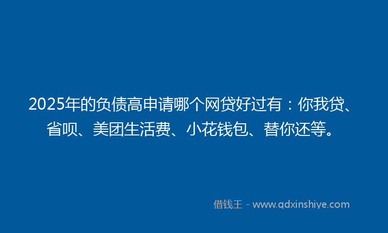 2025年的负债高申请哪个网贷好过有：你我贷、省呗、美团生活费、小花钱包、替你还等。