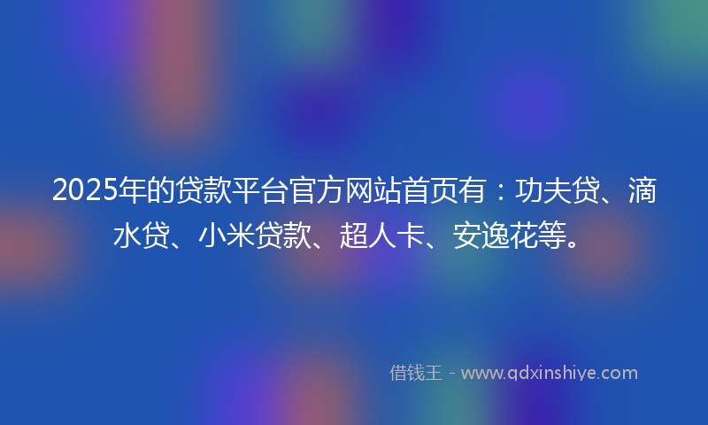 2025年的贷款平台官方网站首页有：功夫贷、滴水贷、小米贷款、超人卡、安逸花等。