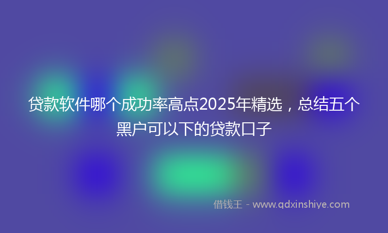贷款软件哪个成功率高点2025年精选，总结五个黑户可以下的贷款口子