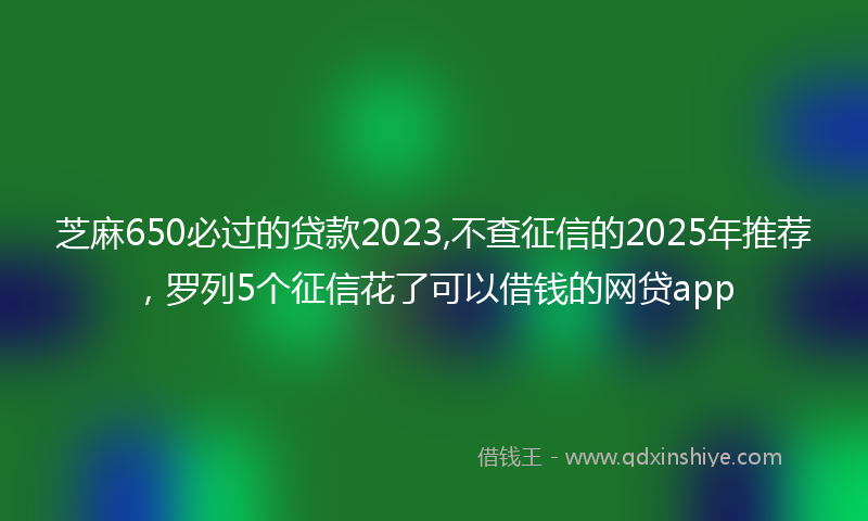 芝麻650必过的贷款2023,不查征信的2025年推荐，罗列5个征信花了可以借钱的网贷app