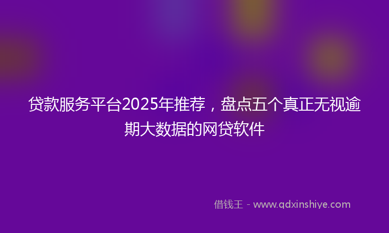 贷款服务平台2025年推荐，盘点五个真正无视逾期大数据的网贷软件