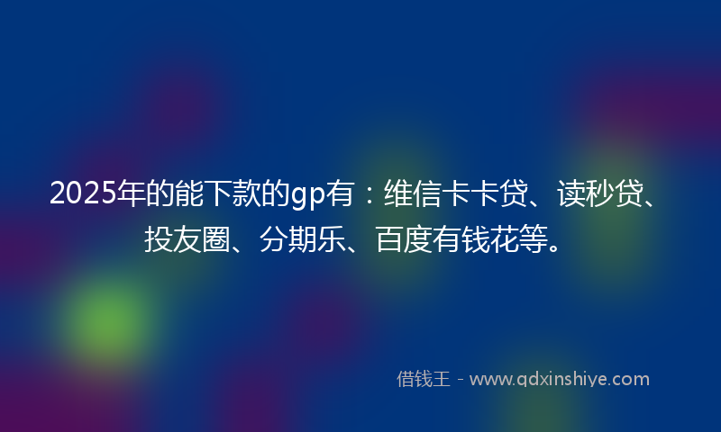 2025年的能下款的gp有：维信卡卡贷、读秒贷、投友圈、分期乐、百度有钱花等。
