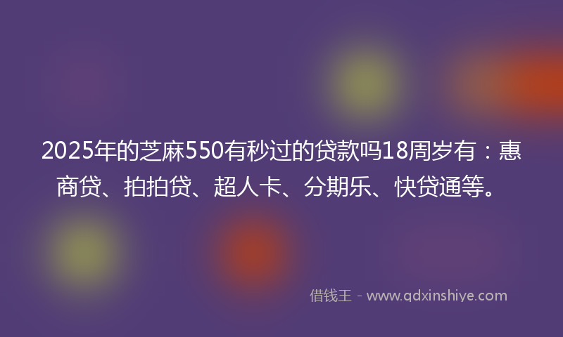 2025年的芝麻550有秒过的贷款吗18周岁有：惠商贷、拍拍贷、超人卡、分期乐、快贷通等。